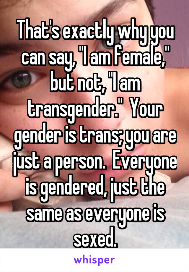 That's exactly why you can say, "I am female," but not, "I am transgender."  Your gender is trans; you are just a person.  Everyone is gendered, just the same as everyone is sexed.