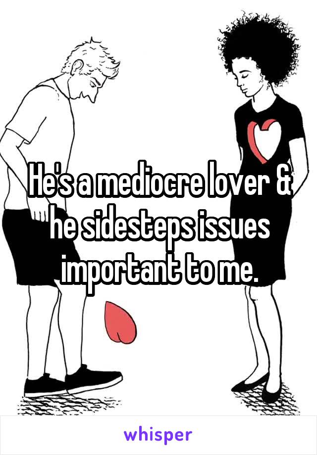 He's a mediocre lover & he sidesteps issues important to me.