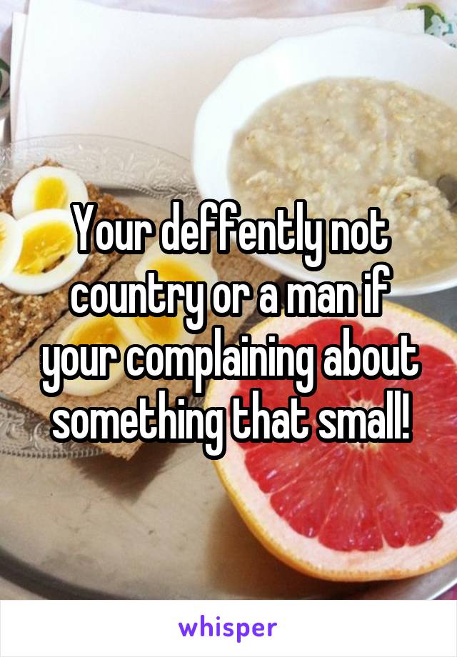 Your deffently not country or a man if your complaining about something that small!