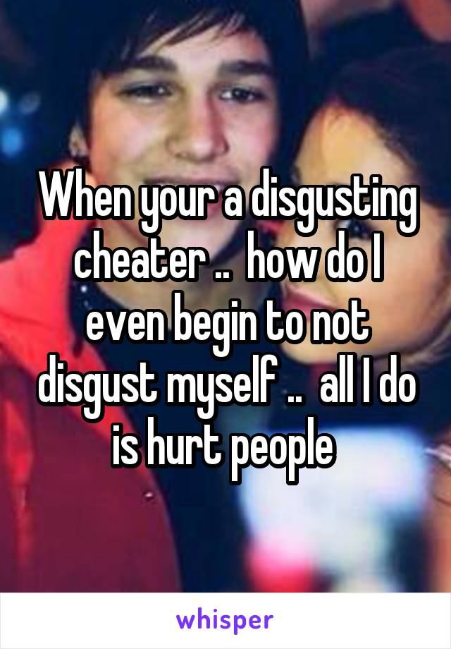 When your a disgusting cheater ..  how do I even begin to not disgust myself ..  all I do is hurt people 