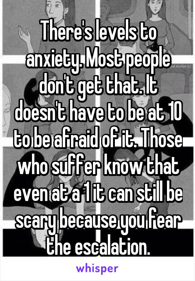 There's levels to anxiety. Most people don't get that. It doesn't have to be at 10 to be afraid of it. Those who suffer know that even at a 1 it can still be scary because you fear the escalation.