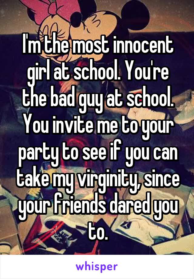 I'm the most innocent girl at school. You're the bad guy at school. You invite me to your party to see if you can take my virginity, since your friends dared you to.