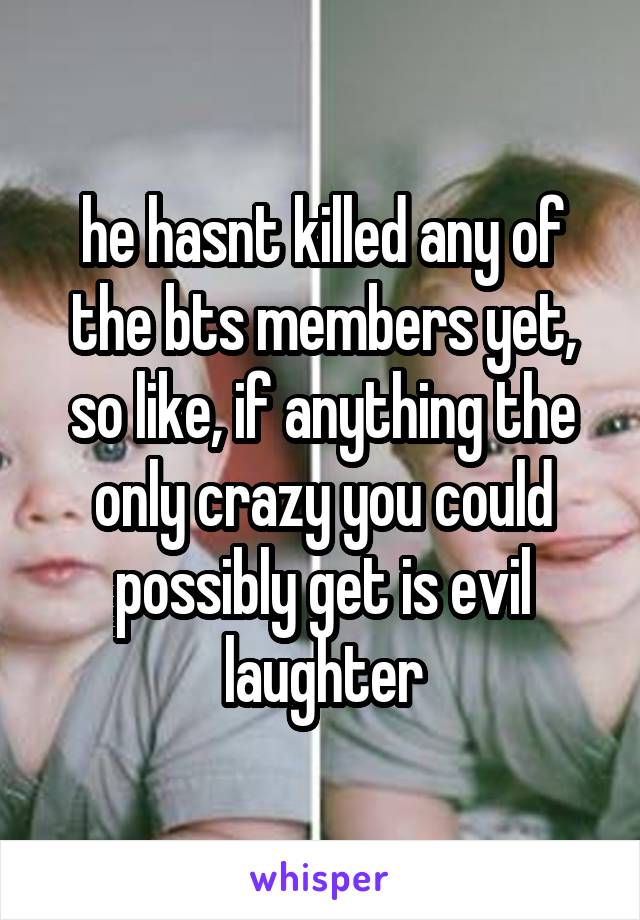 he hasnt killed any of the bts members yet, so like, if anything the only crazy you could possibly get is evil laughter