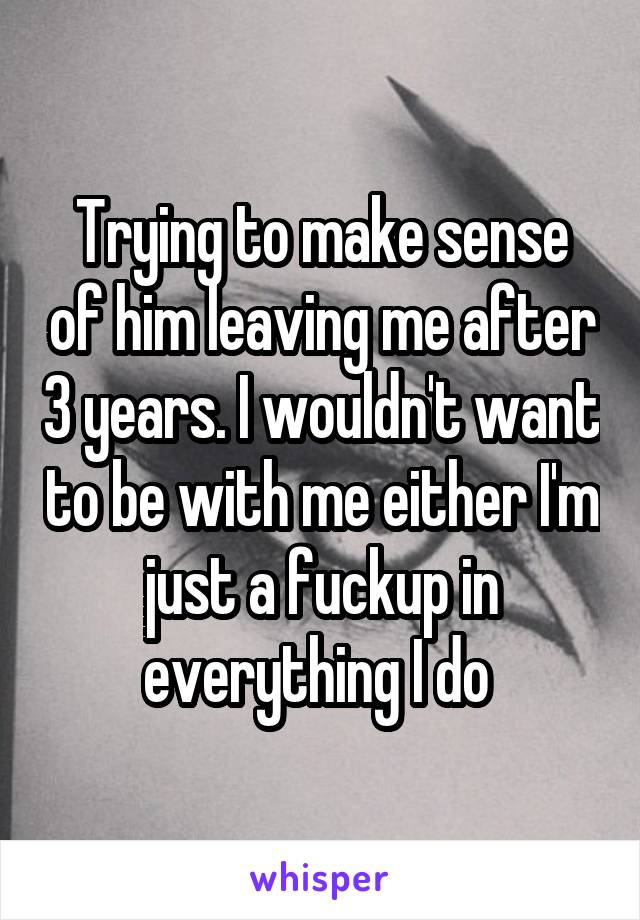 Trying to make sense of him leaving me after 3 years. I wouldn't want to be with me either I'm just a fuckup in everything I do 