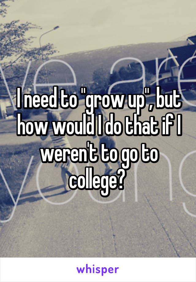I need to "grow up", but how would I do that if I weren't to go to college? 