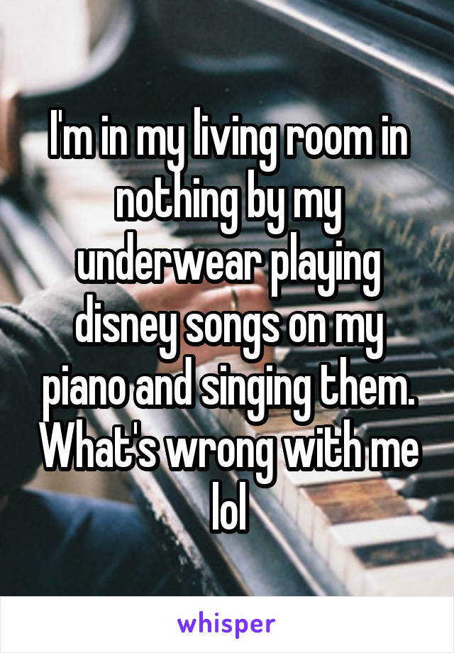 I'm in my living room in nothing by my underwear playing disney songs on my piano and singing them. What's wrong with me lol