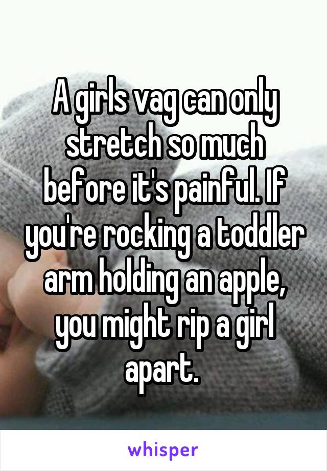 A girls vag can only stretch so much before it's painful. If you're rocking a toddler arm holding an apple, you might rip a girl apart. 