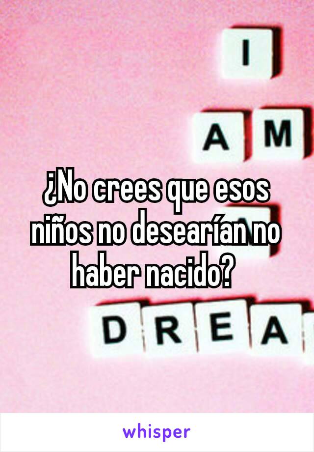 ¿No crees que esos niños no desearían no haber nacido? 