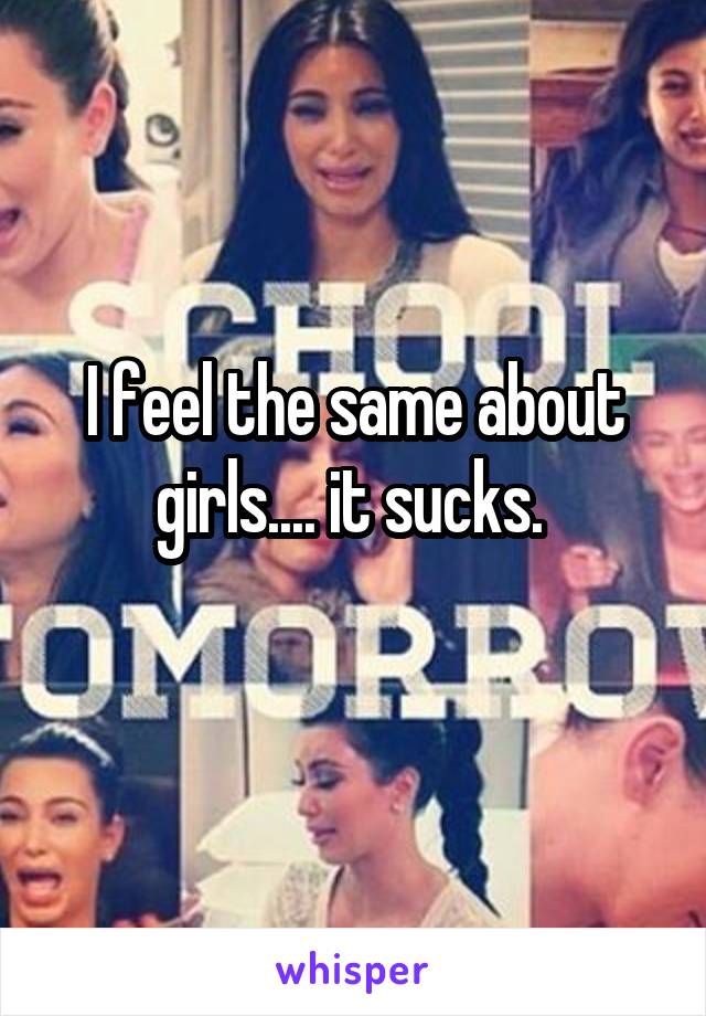 I feel the same about girls.... it sucks. 
