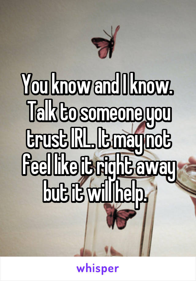 You know and I know.  Talk to someone you trust IRL. It may not feel like it right away but it will help.  