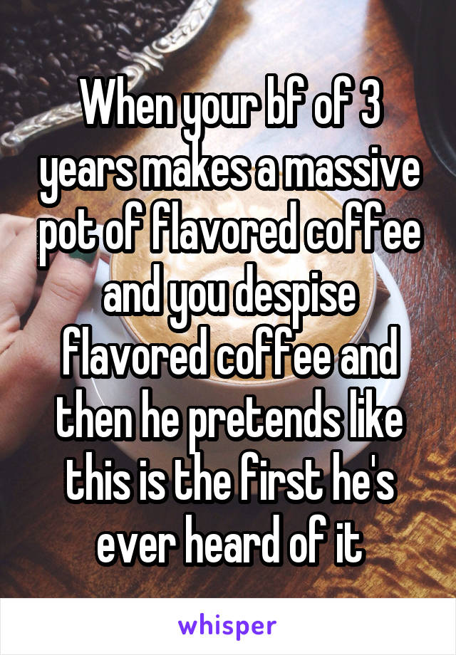 When your bf of 3 years makes a massive pot of flavored coffee and you despise flavored coffee and then he pretends like this is the first he's ever heard of it