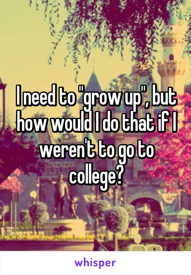 I need to "grow up", but how would I do that if I weren't to go to college?