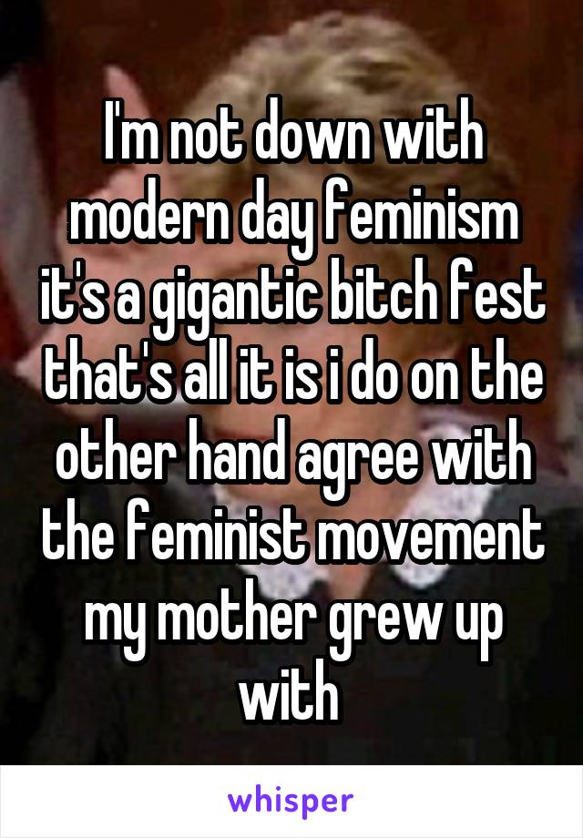 I'm not down with modern day feminism it's a gigantic bitch fest that's all it is i do on the other hand agree with the feminist movement my mother grew up with 