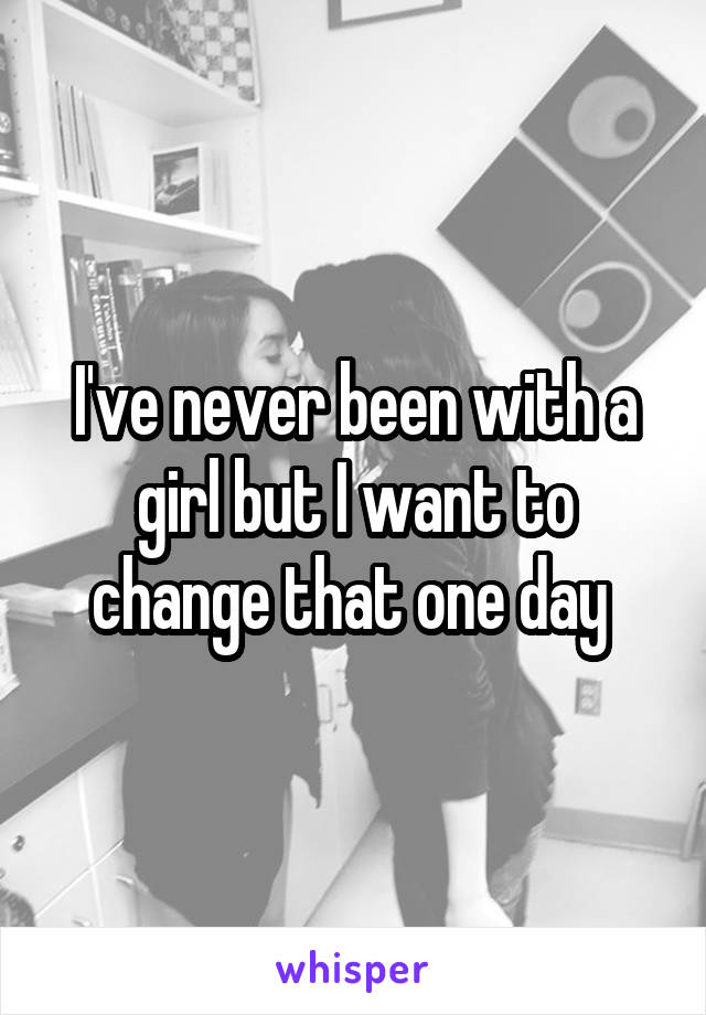 I've never been with a girl but I want to change that one day 