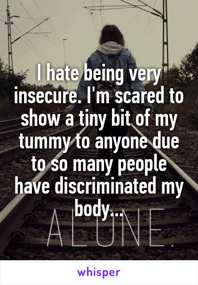 I hate being very insecure. I'm scared to show a tiny bit of my tummy to anyone due to so many people have discriminated my body...