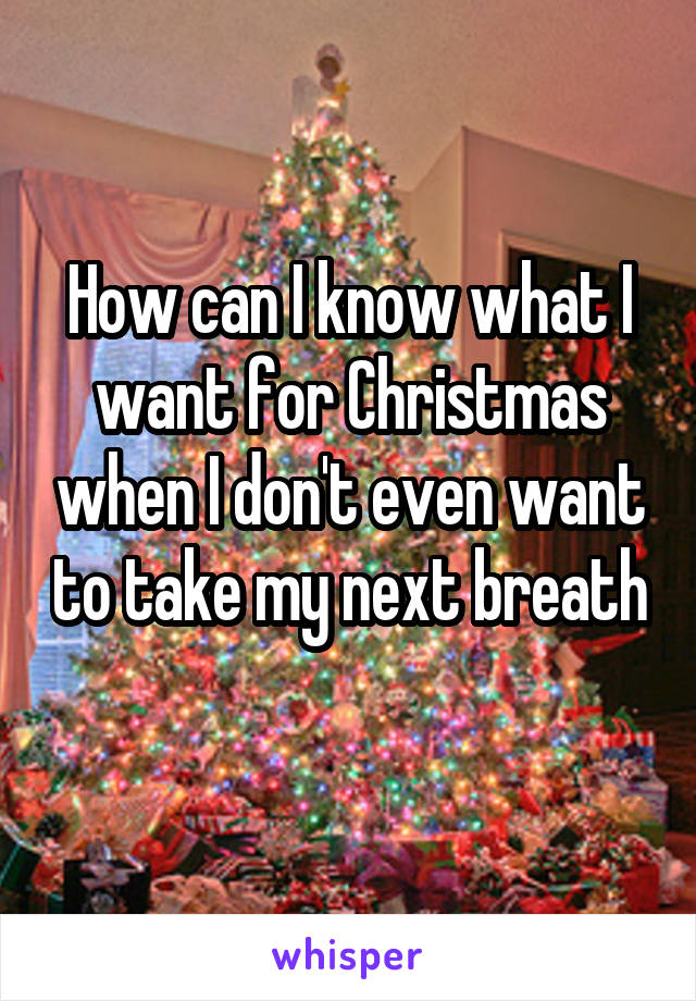 How can I know what I want for Christmas when I don't even want to take my next breath 