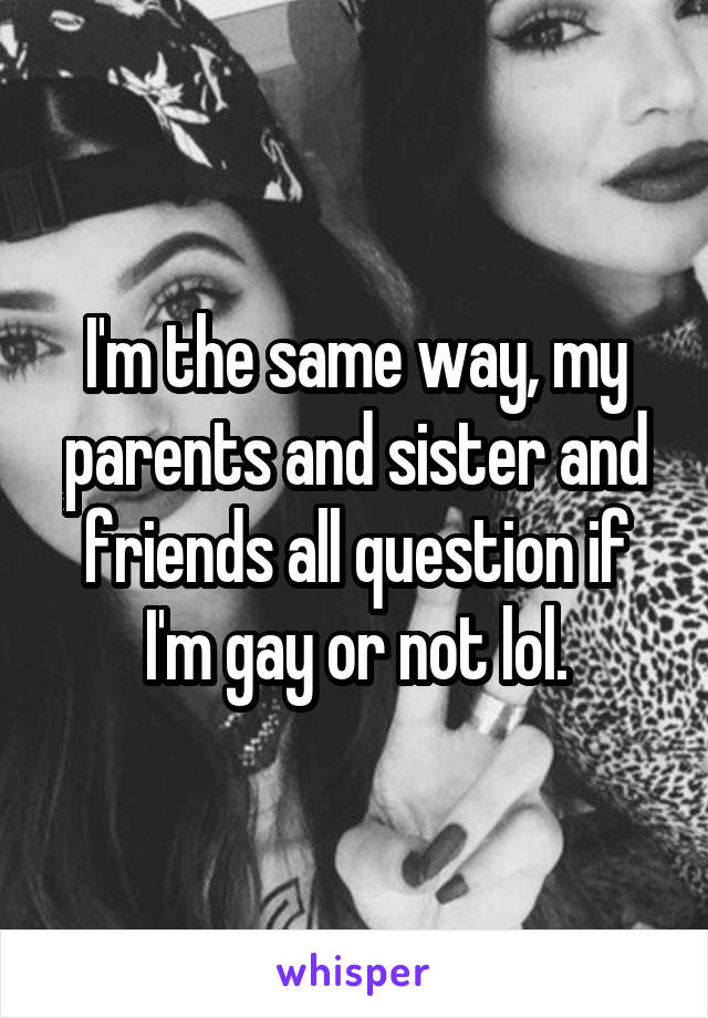 I'm the same way, my parents and sister and friends all question if I'm gay or not lol.