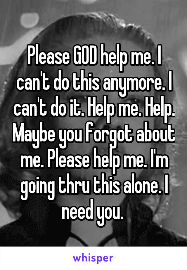 Please GOD help me. I can't do this anymore. I can't do it. Help me. Help. Maybe you forgot about me. Please help me. I'm going thru this alone. I need you. 