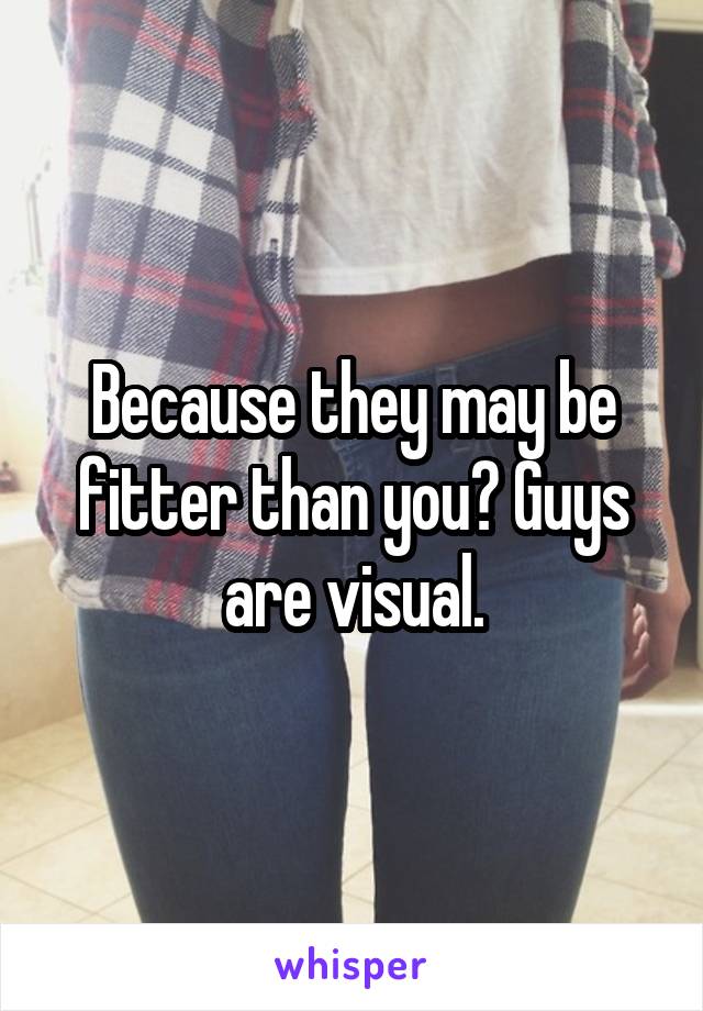 Because they may be fitter than you? Guys are visual.