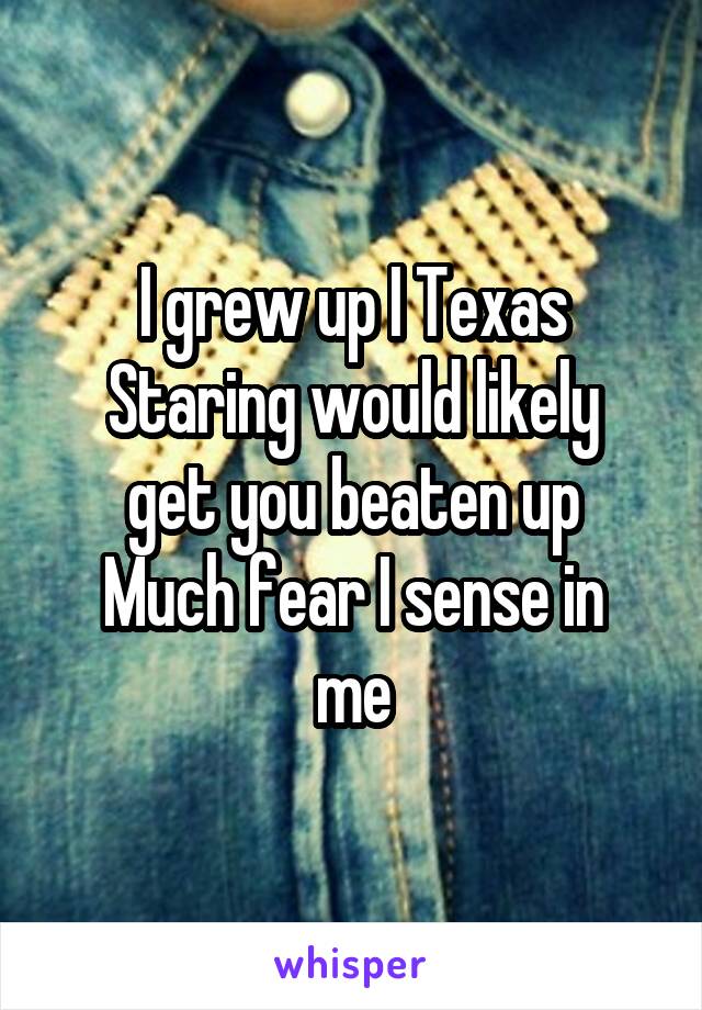 I grew up I Texas
Staring would likely get you beaten up
Much fear I sense in me