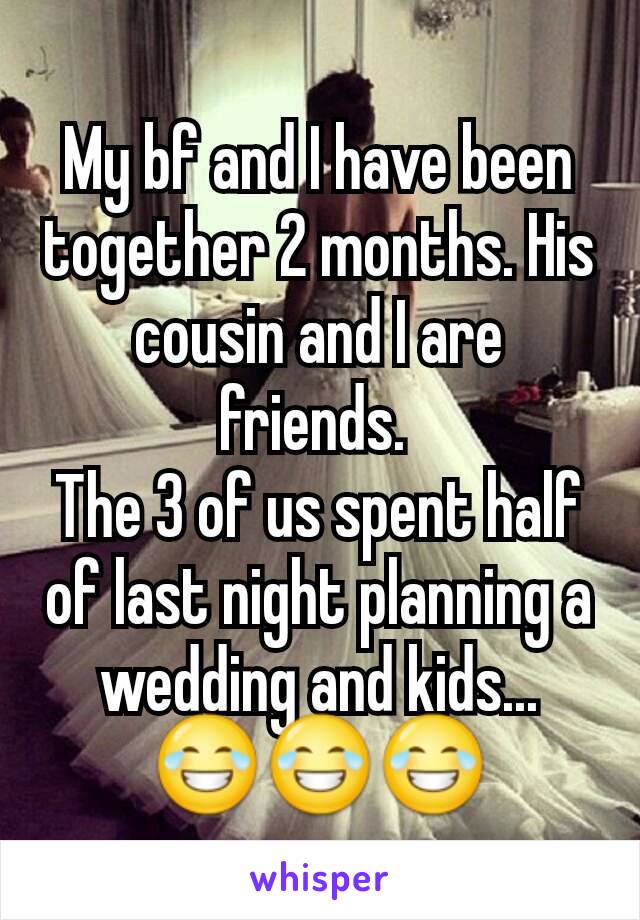 My bf and I have been together 2 months. His cousin and I are friends. 
The 3 of us spent half of last night planning a wedding and kids... 😂😂😂