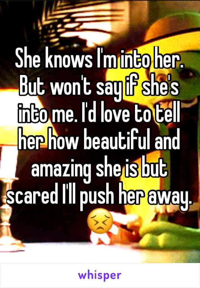 She knows I'm into her. But won't say if she's into me. I'd love to tell her how beautiful and amazing she is but scared I'll push her away. 😣