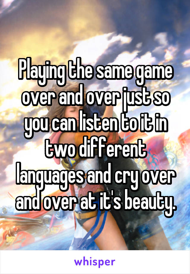 Playing the same game over and over just so you can listen to it in two different languages and cry over and over at it's beauty.