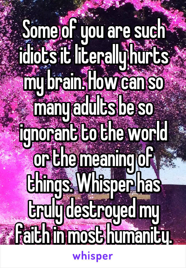 Some of you are such idiots it literally hurts my brain. How can so many adults be so ignorant to the world or the meaning of things. Whisper has truly destroyed my faith in most humanity.