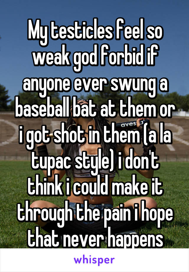 My testicles feel so weak god forbid if anyone ever swung a baseball bat at them or i got shot in them (a la tupac style) i don't think i could make it through the pain i hope that never happens