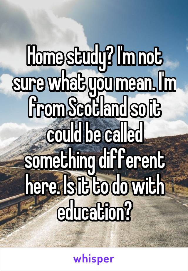 Home study? I'm not sure what you mean. I'm from Scotland so it could be called something different here. Is it to do with education?