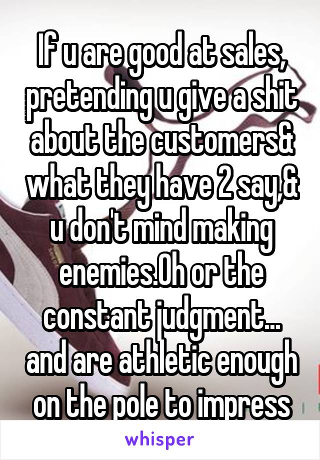 If u are good at sales, pretending u give a shit about the customers& what they have 2 say,& u don't mind making enemies.Oh or the constant judgment... and are athletic enough on the pole to impress