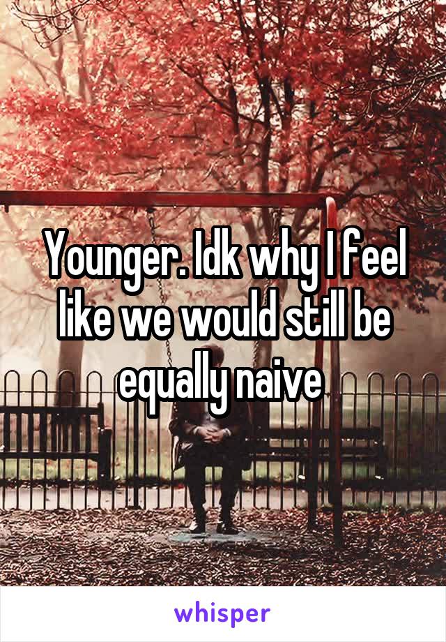Younger. Idk why I feel like we would still be equally naive 