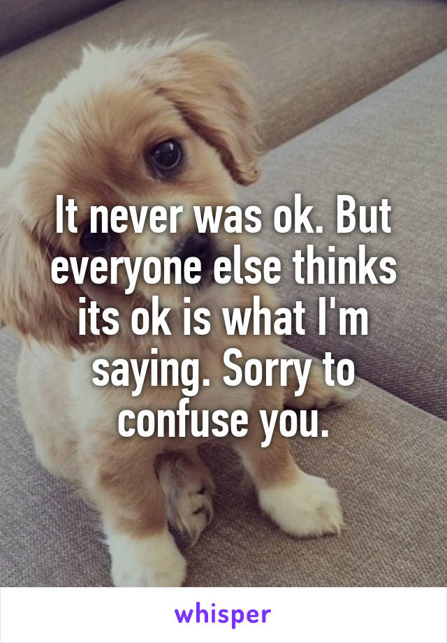 It never was ok. But everyone else thinks its ok is what I'm saying. Sorry to confuse you.