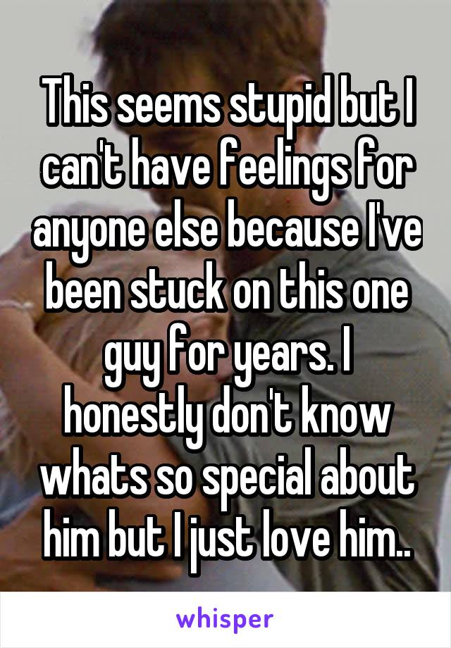 This seems stupid but I can't have feelings for anyone else because I've been stuck on this one guy for years. I honestly don't know whats so special about him but I just love him..