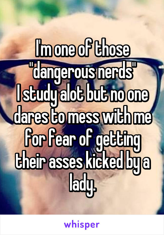 I'm one of those "dangerous nerds"
I study alot but no one dares to mess with me for fear of getting their asses kicked by a lady.