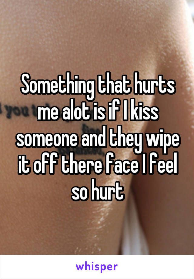 Something that hurts me alot is if I kiss someone and they wipe it off there face I feel so hurt