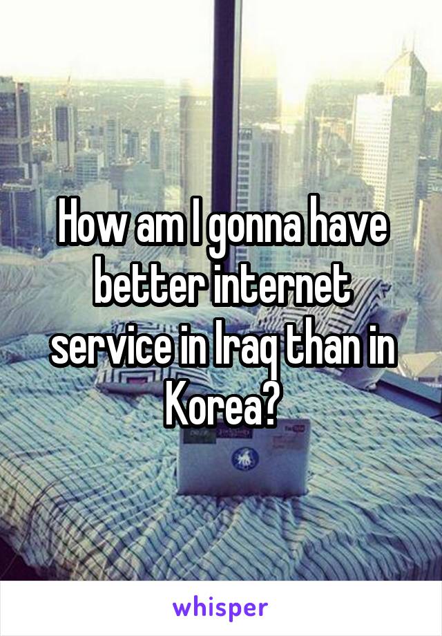 How am I gonna have better internet service in Iraq than in Korea?