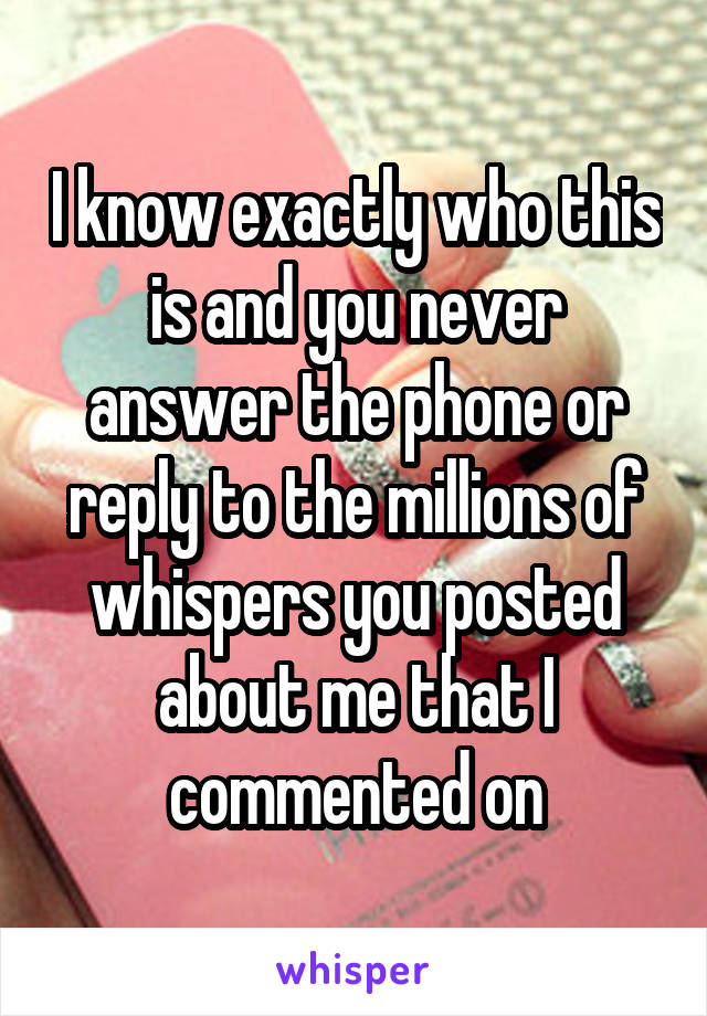I know exactly who this is and you never answer the phone or reply to the millions of whispers you posted about me that I commented on
