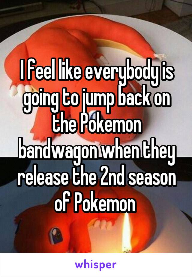 I feel like everybody is going to jump back on the Pokemon bandwagon when they release the 2nd season of Pokemon 