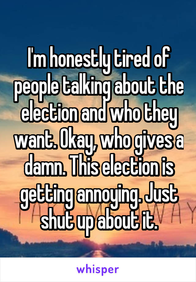 I'm honestly tired of people talking about the election and who they want. Okay, who gives a damn. This election is getting annoying. Just shut up about it.