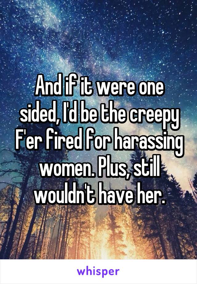 And if it were one sided, I'd be the creepy F'er fired for harassing women. Plus, still wouldn't have her.