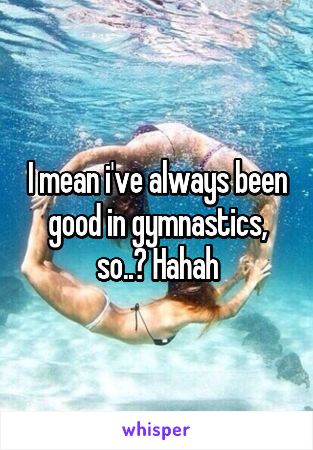 I mean i've always been good in gymnastics, so..? Hahah