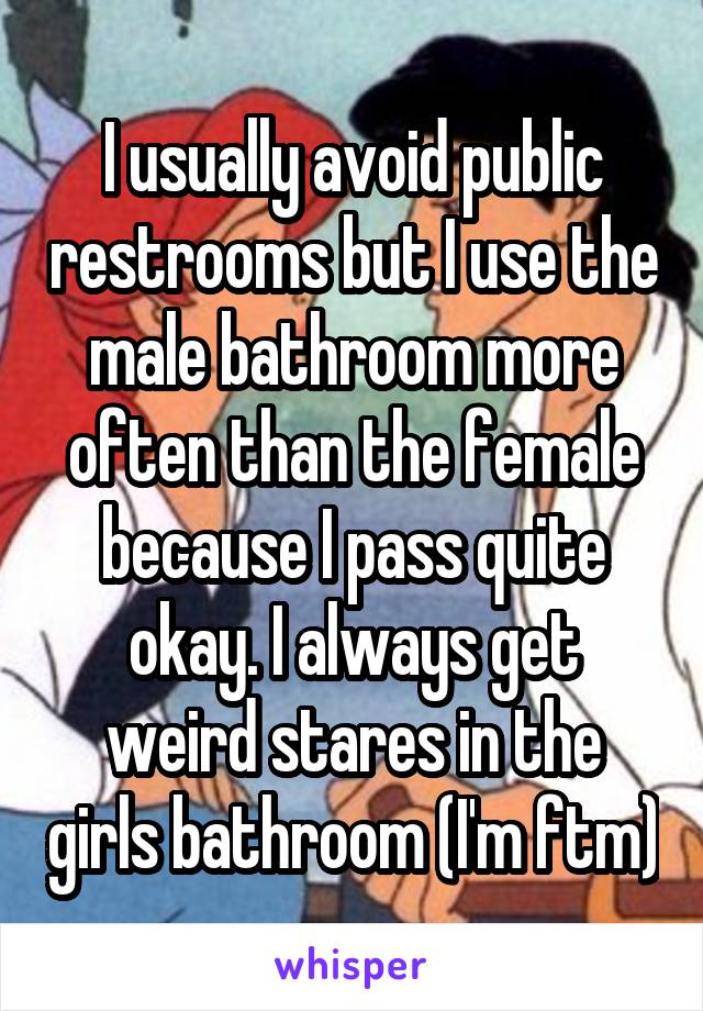 I usually avoid public restrooms but I use the male bathroom more often than the female because I pass quite okay. I always get weird stares in the girls bathroom (I'm ftm)