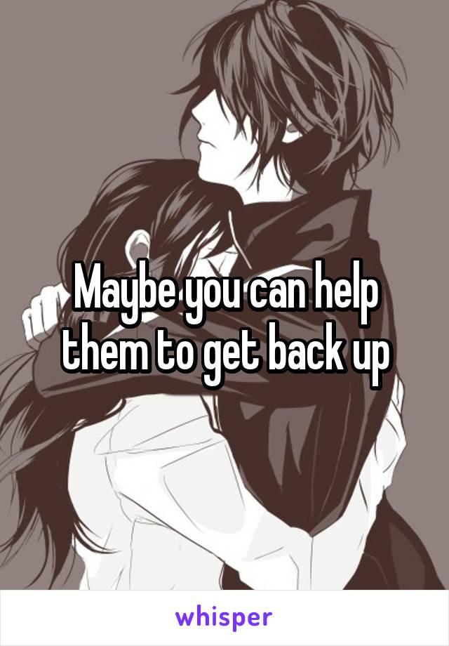 Maybe you can help them to get back up