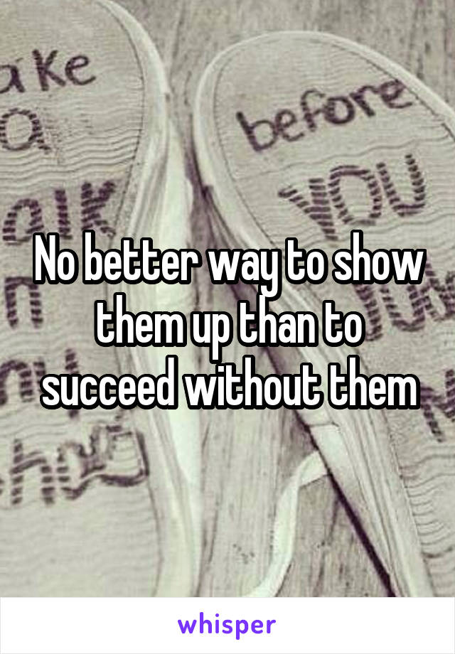 No better way to show them up than to succeed without them