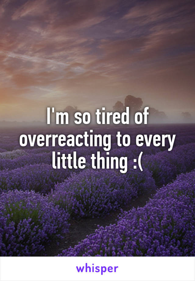 I'm so tired of overreacting to every little thing :(