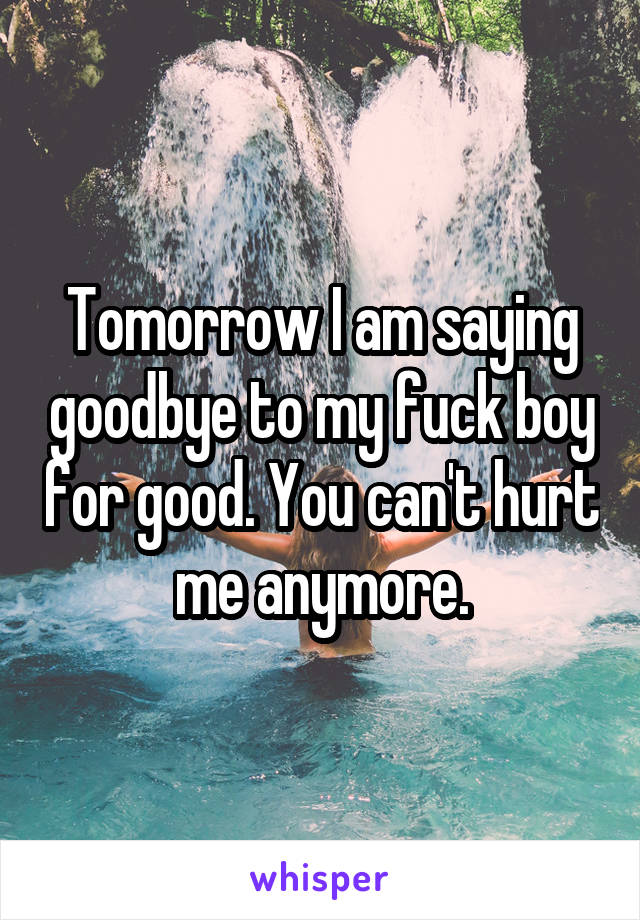 Tomorrow I am saying goodbye to my fuck boy for good. You can't hurt me anymore.