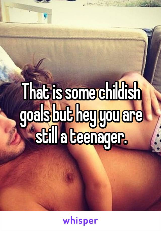 That is some childish goals but hey you are still a teenager.