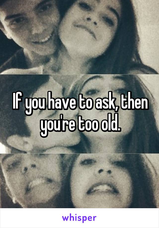 If you have to ask, then you're too old.