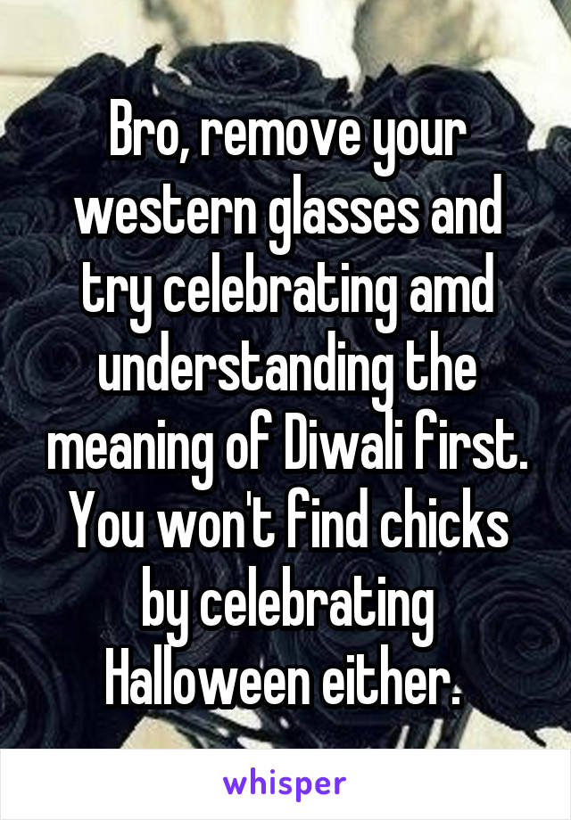 Bro, remove your western glasses and try celebrating amd understanding the meaning of Diwali first. You won't find chicks by celebrating Halloween either. 